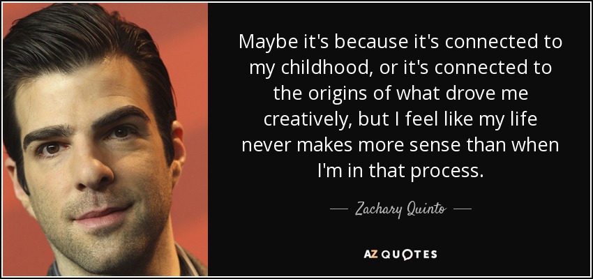 Maybe it's because it's connected to my childhood, or it's connected to the origins of what drove me creatively, but I feel like my life never makes more sense than when I'm in that process. - Zachary Quinto