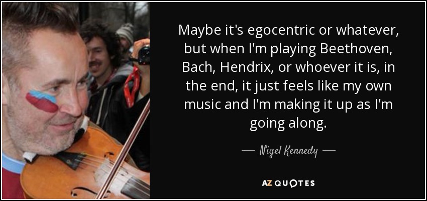 Maybe it's egocentric or whatever, but when I'm playing Beethoven, Bach, Hendrix, or whoever it is, in the end, it just feels like my own music and I'm making it up as I'm going along. - Nigel Kennedy