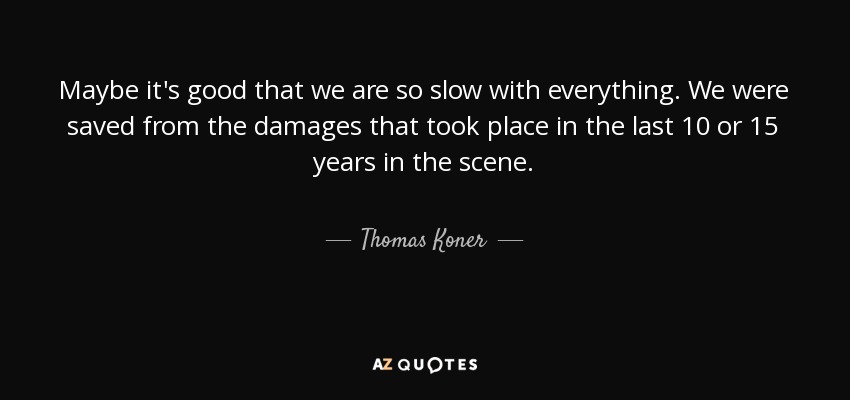 Maybe it's good that we are so slow with everything. We were saved from the damages that took place in the last 10 or 15 years in the scene. - Thomas Koner