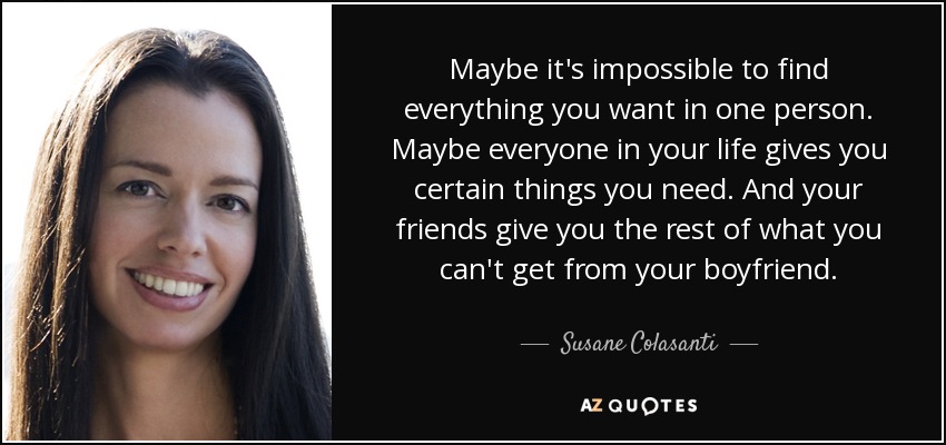 Maybe it's impossible to find everything you want in one person. Maybe everyone in your life gives you certain things you need. And your friends give you the rest of what you can't get from your boyfriend. - Susane Colasanti