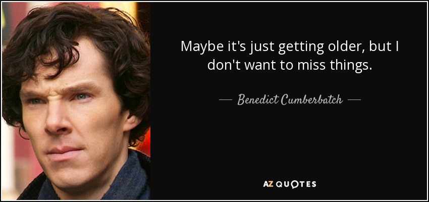 Maybe it's just getting older, but I don't want to miss things. - Benedict Cumberbatch