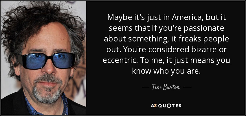 Maybe it's just in America, but it seems that if you're passionate about something, it freaks people out. You're considered bizarre or eccentric. To me, it just means you know who you are. - Tim Burton