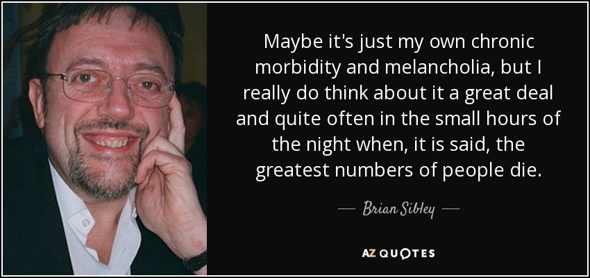 Maybe it's just my own chronic morbidity and melancholia, but I really do think about it a great deal and quite often in the small hours of the night when, it is said, the greatest numbers of people die. - Brian Sibley