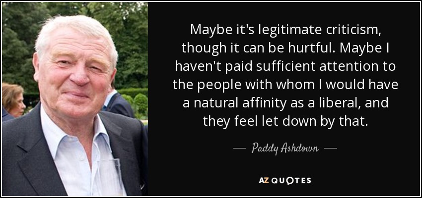 Maybe it's legitimate criticism, though it can be hurtful. Maybe I haven't paid sufficient attention to the people with whom I would have a natural affinity as a liberal, and they feel let down by that. - Paddy Ashdown