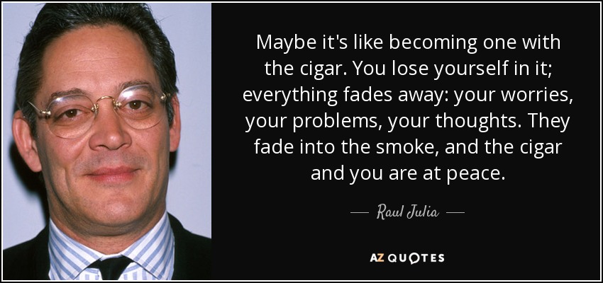 Maybe it's like becoming one with the cigar. You lose yourself in it; everything fades away: your worries, your problems, your thoughts. They fade into the smoke, and the cigar and you are at peace. - Raul Julia
