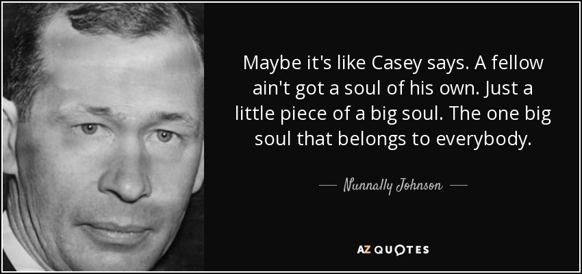 Maybe it's like Casey says. A fellow ain't got a soul of his own. Just a little piece of a big soul. The one big soul that belongs to everybody. - Nunnally Johnson