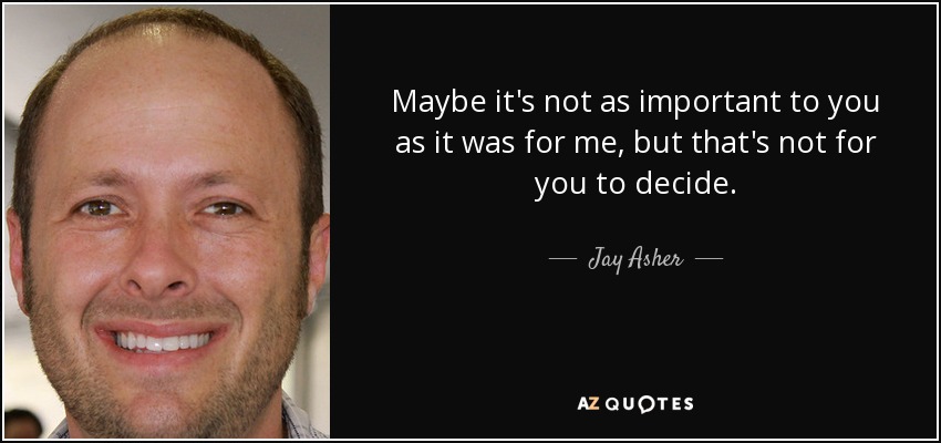 Maybe it's not as important to you as it was for me, but that's not for you to decide. - Jay Asher