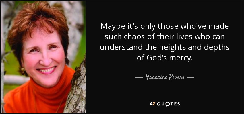 Maybe it's only those who've made such chaos of their lives who can understand the heights and depths of God's mercy. - Francine Rivers