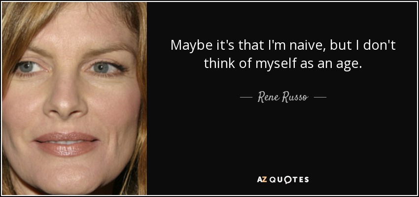 Maybe it's that I'm naive, but I don't think of myself as an age. - Rene Russo