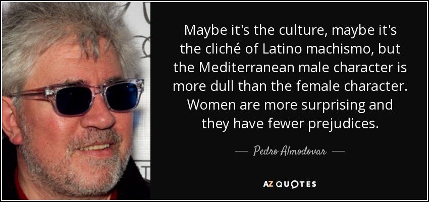 Maybe it's the culture, maybe it's the cliché of Latino machismo, but the Mediterranean male character is more dull than the female character. Women are more surprising and they have fewer prejudices. - Pedro Almodovar