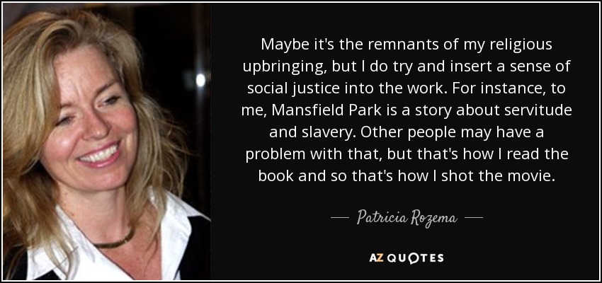 Maybe it's the remnants of my religious upbringing, but I do try and insert a sense of social justice into the work. For instance, to me, Mansfield Park is a story about servitude and slavery. Other people may have a problem with that, but that's how I read the book and so that's how I shot the movie. - Patricia Rozema
