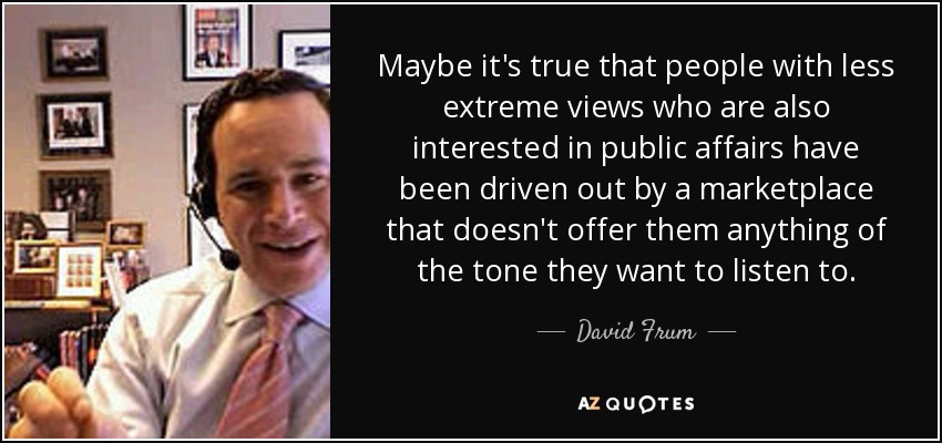 Maybe it's true that people with less extreme views who are also interested in public affairs have been driven out by a marketplace that doesn't offer them anything of the tone they want to listen to. - David Frum