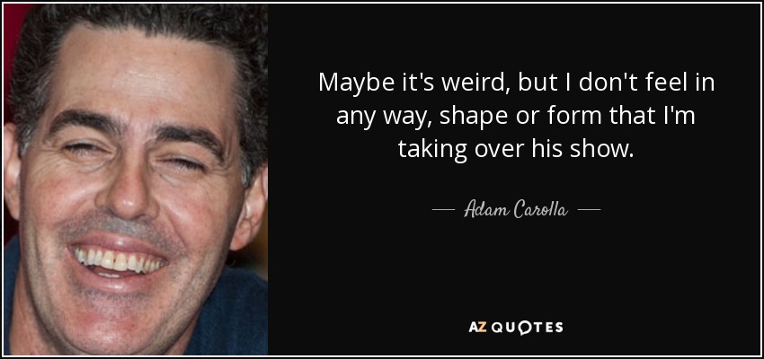 Maybe it's weird, but I don't feel in any way, shape or form that I'm taking over his show. - Adam Carolla