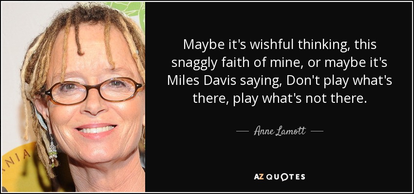 Maybe it's wishful thinking, this snaggly faith of mine, or maybe it's Miles Davis saying, Don't play what's there, play what's not there. - Anne Lamott