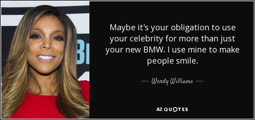 Maybe it's your obligation to use your celebrity for more than just your new BMW. I use mine to make people smile. - Wendy Williams