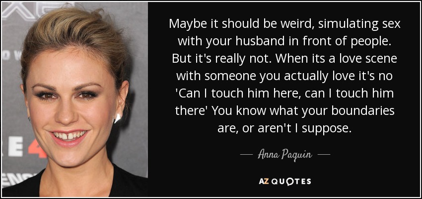 Maybe it should be weird, simulating sex with your husband in front of people. But it's really not. When its a love scene with someone you actually love it's no 'Can I touch him here, can I touch him there' You know what your boundaries are, or aren't I suppose. - Anna Paquin
