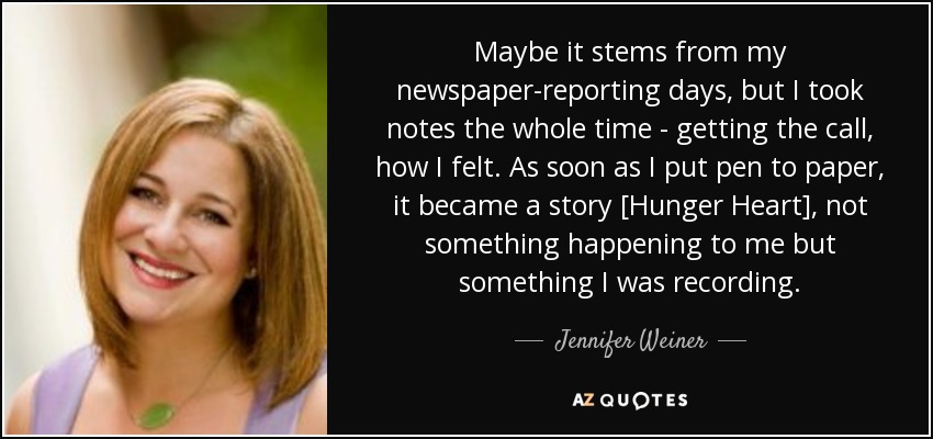 Maybe it stems from my newspaper-reporting days, but I took notes the whole time - getting the call, how I felt. As soon as I put pen to paper, it became a story [Hunger Heart], not something happening to me but something I was recording. - Jennifer Weiner
