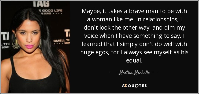 Maybe, it takes a brave man to be with a woman like me. In relationships, I don't look the other way, and dim my voice when I have something to say. I learned that I simply don't do well with huge egos, for I always see myself as his equal. - Mirtha Michelle