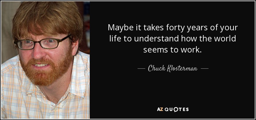 Maybe it takes forty years of your life to understand how the world seems to work. - Chuck Klosterman