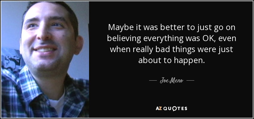 Maybe it was better to just go on believing everything was OK, even when really bad things were just about to happen. - Joe Meno