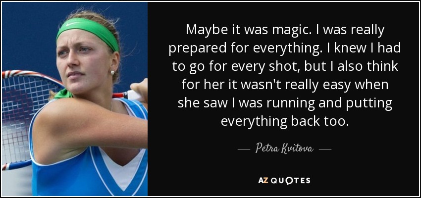 Maybe it was magic. I was really prepared for everything. I knew I had to go for every shot, but I also think for her it wasn't really easy when she saw I was running and putting everything back too. - Petra Kvitova
