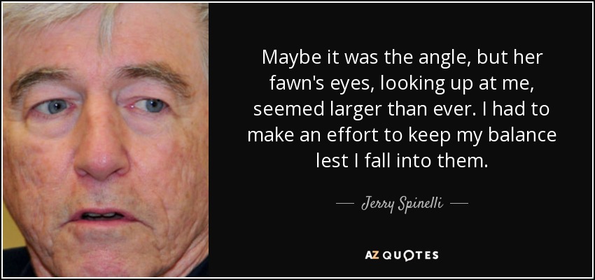 Maybe it was the angle, but her fawn's eyes, looking up at me, seemed larger than ever. I had to make an effort to keep my balance lest I fall into them. - Jerry Spinelli