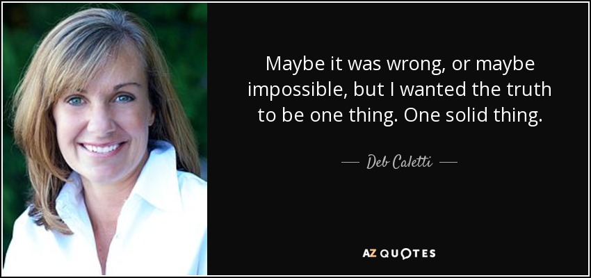 Maybe it was wrong, or maybe impossible, but I wanted the truth to be one thing. One solid thing. - Deb Caletti