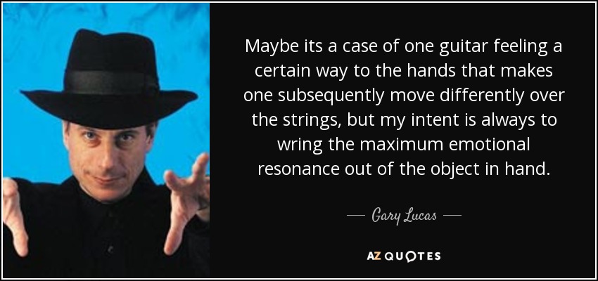 Maybe its a case of one guitar feeling a certain way to the hands that makes one subsequently move differently over the strings, but my intent is always to wring the maximum emotional resonance out of the object in hand. - Gary Lucas
