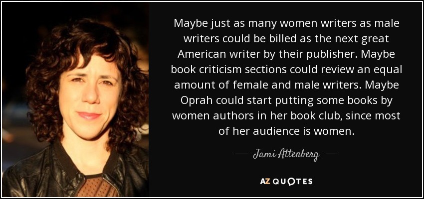 Maybe just as many women writers as male writers could be billed as the next great American writer by their publisher. Maybe book criticism sections could review an equal amount of female and male writers. Maybe Oprah could start putting some books by women authors in her book club, since most of her audience is women. - Jami Attenberg