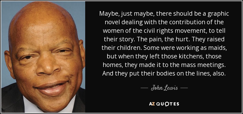 Maybe, just maybe, there should be a graphic novel dealing with the contribution of the women of the civil rights movement, to tell their story. The pain, the hurt. They raised their children. Some were working as maids, but when they left those kitchens, those homes, they made it to the mass meetings. And they put their bodies on the lines, also. - John Lewis