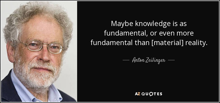 Maybe knowledge is as fundamental, or even more fundamental than [material] reality. - Anton Zeilinger