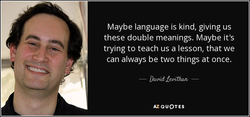 Maybe language is kind, giving us these double meanings. Maybe it's trying to teach us a lesson, that we can always be two things at once. - David Levithan