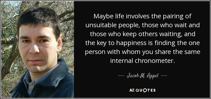 Maybe life involves the pairing of unsuitable people, those who wait and those who keep others waiting, and the key to happiness is finding the one person with whom you share the same internal chronometer. - Jacob M. Appel