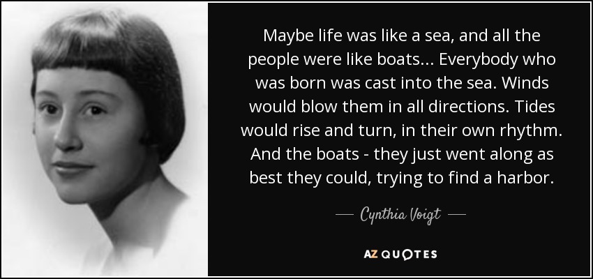 Maybe life was like a sea, and all the people were like boats ... Everybody who was born was cast into the sea. Winds would blow them in all directions. Tides would rise and turn, in their own rhythm. And the boats - they just went along as best they could, trying to find a harbor. - Cynthia Voigt