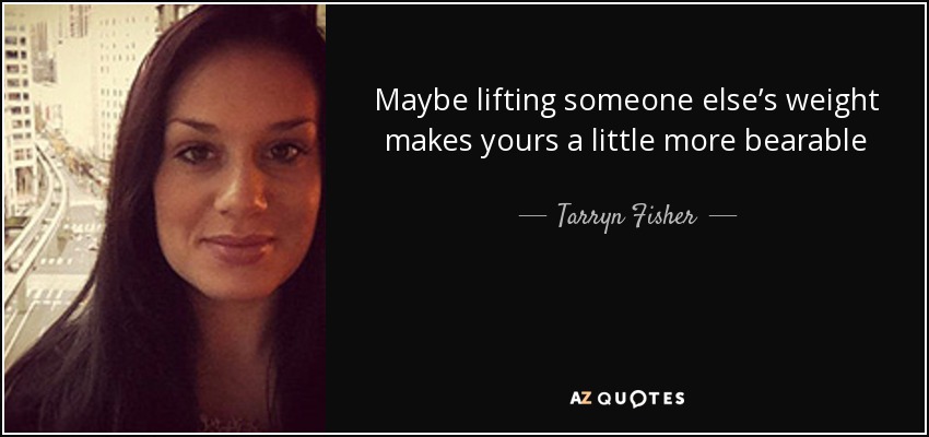 Maybe lifting someone else’s weight makes yours a little more bearable - Tarryn Fisher
