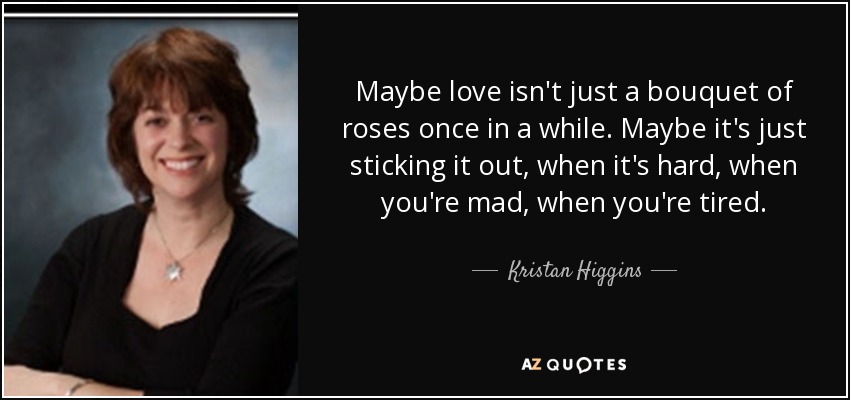 Maybe love isn't just a bouquet of roses once in a while. Maybe it's just sticking it out, when it's hard, when you're mad, when you're tired. - Kristan Higgins
