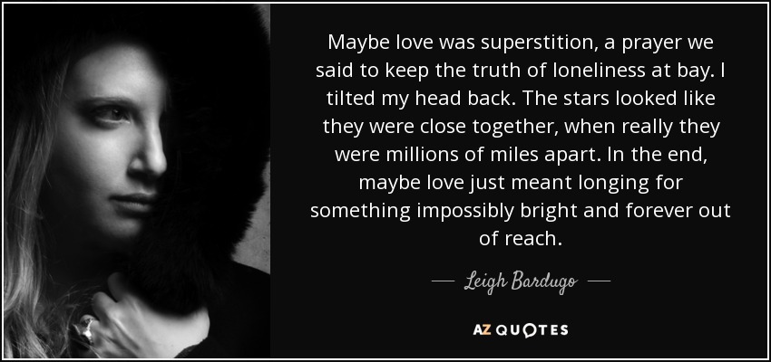 Maybe love was superstition, a prayer we said to keep the truth of loneliness at bay. I tilted my head back. The stars looked like they were close together, when really they were millions of miles apart. In the end, maybe love just meant longing for something impossibly bright and forever out of reach. - Leigh Bardugo