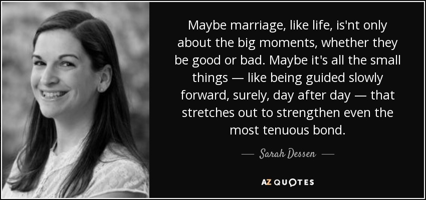 Maybe marriage, like life, is'nt only about the big moments, whether they be good or bad. Maybe it's all the small things — like being guided slowly forward, surely, day after day — that stretches out to strengthen even the most tenuous bond. - Sarah Dessen