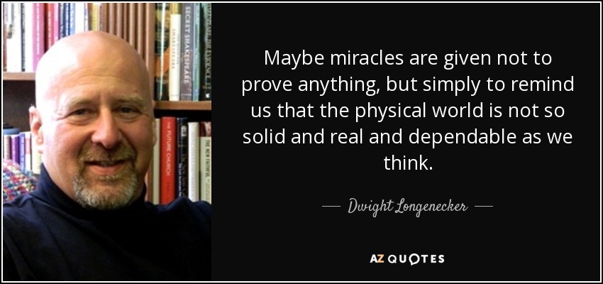 Maybe miracles are given not to prove anything, but simply to remind us that the physical world is not so solid and real and dependable as we think. - Dwight Longenecker