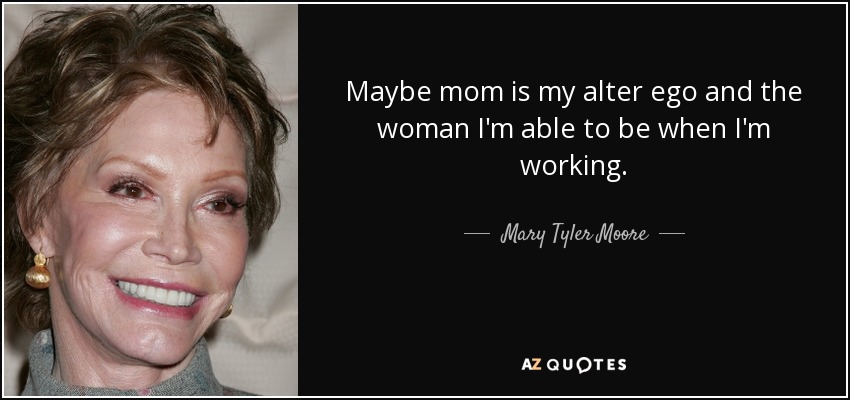 Maybe mom is my alter ego and the woman I'm able to be when I'm working. - Mary Tyler Moore