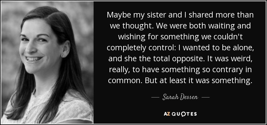 Maybe my sister and I shared more than we thought. We were both waiting and wishing for something we couldn't completely control: I wanted to be alone, and she the total opposite. It was weird, really, to have something so contrary in common. But at least it was something. - Sarah Dessen