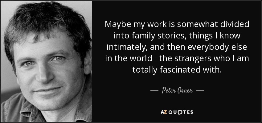 Maybe my work is somewhat divided into family stories, things I know intimately, and then everybody else in the world - the strangers who I am totally fascinated with. - Peter Orner