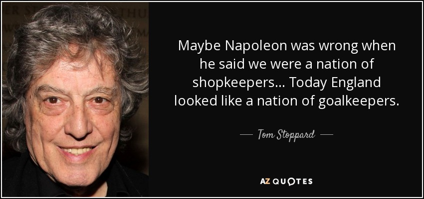 Maybe Napoleon was wrong when he said we were a nation of shopkeepers... Today England looked like a nation of goalkeepers. - Tom Stoppard
