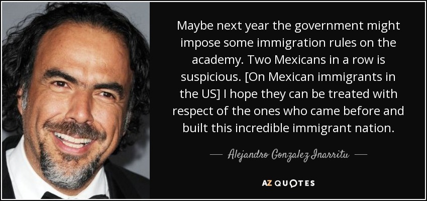 Maybe next year the government might impose some immigration rules on the academy. Two Mexicans in a row is suspicious. [On Mexican immigrants in the US] I hope they can be treated with respect of the ones who came before and built this incredible immigrant nation. - Alejandro Gonzalez Inarritu
