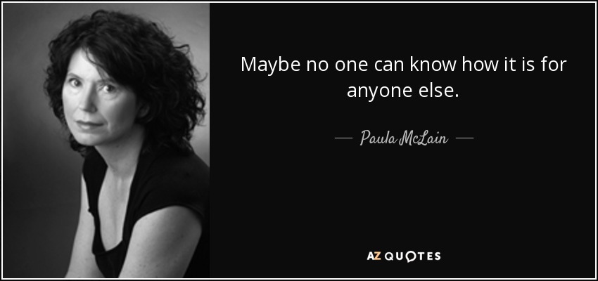 Maybe no one can know how it is for anyone else. - Paula McLain