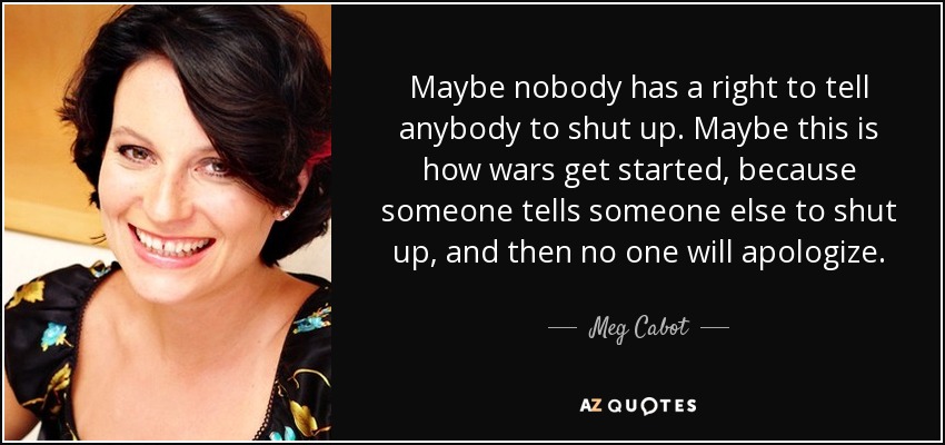 Maybe nobody has a right to tell anybody to shut up. Maybe this is how wars get started, because someone tells someone else to shut up, and then no one will apologize. - Meg Cabot