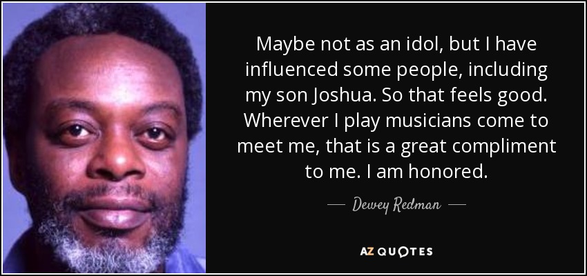 Maybe not as an idol, but I have influenced some people, including my son Joshua. So that feels good. Wherever I play musicians come to meet me, that is a great compliment to me. I am honored. - Dewey Redman