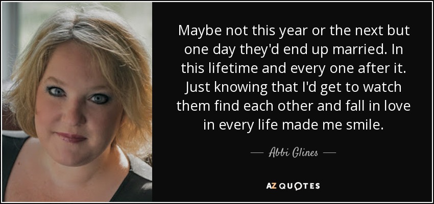 Maybe not this year or the next but one day they'd end up married. In this lifetime and every one after it. Just knowing that I'd get to watch them find each other and fall in love in every life made me smile. - Abbi Glines