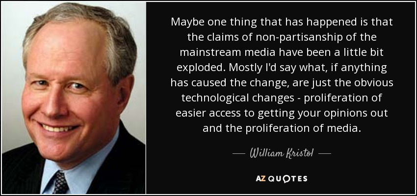 Maybe one thing that has happened is that the claims of non-partisanship of the mainstream media have been a little bit exploded. Mostly I'd say what, if anything has caused the change, are just the obvious technological changes - proliferation of easier access to getting your opinions out and the proliferation of media. - William Kristol