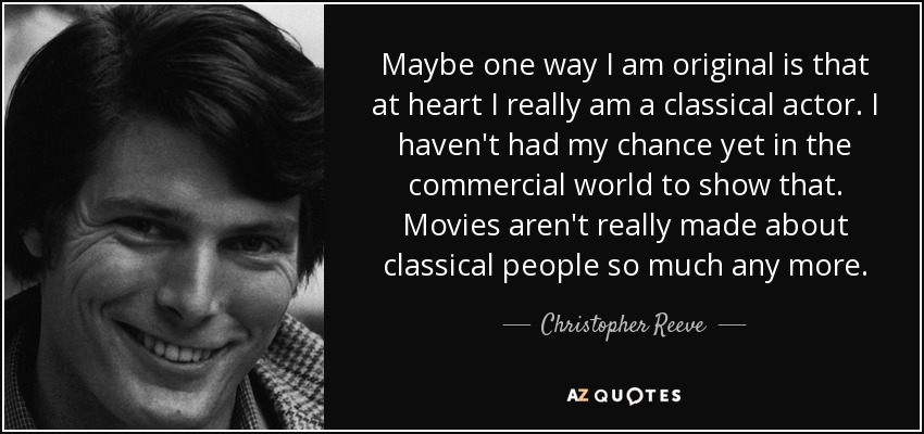 Maybe one way I am original is that at heart I really am a classical actor. I haven't had my chance yet in the commercial world to show that. Movies aren't really made about classical people so much any more. - Christopher Reeve
